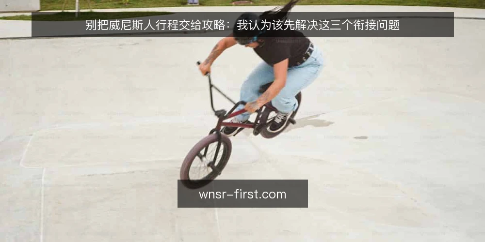 别把威尼斯人行程交给攻略：我认为该先解决这三个衔接问题 — 抵达当天为什么会卡住 配图